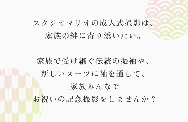 スタジオマリオの成人式撮影は、 家族の絆に寄り添いたい。 家族で受け継ぐ伝統の振袖や、 新しいスーツに袖を通して、 家族みんなで お祝いの記念撮影をしませんか?