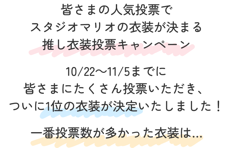 皆さまの人気投票で
スタジオマリオの衣装が決まる
推し衣装投票キャンペーン
10/22~11/5までに
皆さまにたくさん投票いただき、
ついに1位の衣装が決定いたしました!
一番投票数が多かった衣装は…