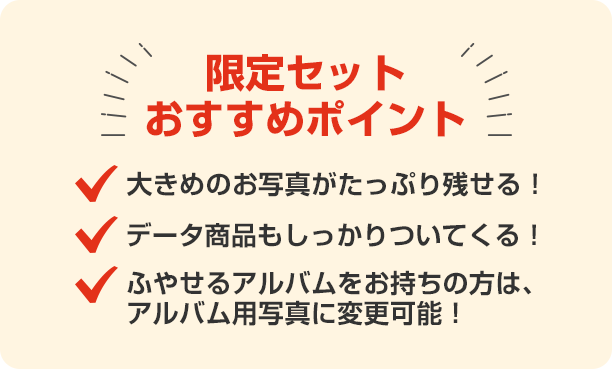 限定セットおすすめポイント 大きめの写真がたっぷり残せる!データ商品もしっかりついてくる!ふやせるアルバムをお持ちの方は、アルバム用写真に変更可能!